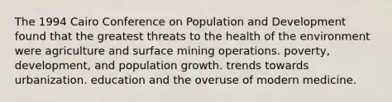 The 1994 Cairo Conference on Population and Development found that the greatest threats to the health of the environment were agriculture and surface mining operations. poverty, development, and population growth. trends towards urbanization. education and the overuse of modern medicine.