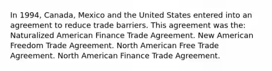 In 1994, Canada, Mexico and the United States entered into an agreement to reduce trade barriers. This agreement was the: Naturalized American Finance Trade Agreement. New American Freedom Trade Agreement. North American Free Trade Agreement. North American Finance Trade Agreement.