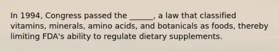 In 1994, Congress passed the ______, a law that classified vitamins, minerals, amino acids, and botanicals as foods, thereby limiting FDA's ability to regulate dietary supplements.