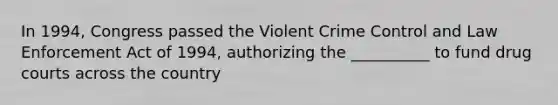 In 1994, Congress passed the Violent Crime Control and Law Enforcement Act of 1994, authorizing the __________ to fund drug courts across the country