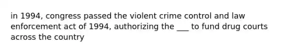 in 1994, congress passed the violent crime control and law enforcement act of 1994, authorizing the ___ to fund drug courts across the country