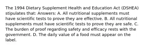 The 1994 Dietary Supplement Health and Education Act (DSHEA) stipulates that: Answers: A. All nutritional supplements must have scientific tests to prove they are effective. B. All nutritional supplements must have scientific tests to prove they are safe. C. The burden of proof regarding safety and efficacy rests with the government. D. The daily value of a food must appear on the label.