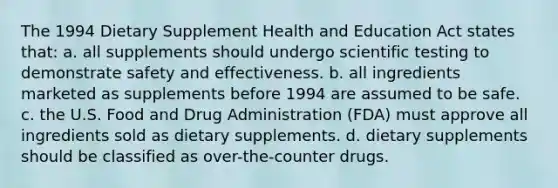 The 1994 Dietary Supplement Health and Education Act states that: a. all supplements should undergo scientific testing to demonstrate safety and effectiveness. b. all ingredients marketed as supplements before 1994 are assumed to be safe. c. the U.S. Food and Drug Administration (FDA) must approve all ingredients sold as dietary supplements. d. dietary supplements should be classified as over-the-counter drugs.