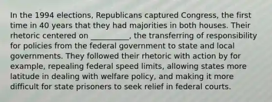 In the 1994 elections, Republicans captured Congress, the first time in 40 years that they had majorities in both houses. Their rhetoric centered on __________, the transferring of responsibility for policies from the federal government to state and local governments. They followed their rhetoric with action by for example, repealing federal speed limits, allowing states more latitude in dealing with welfare policy, and making it more difficult for state prisoners to seek relief in federal courts.