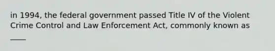 in 1994, the federal government passed Title IV of the Violent Crime Control and Law Enforcement Act, commonly known as ____