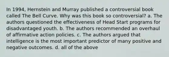 In 1994, Hernstein and Murray published a controversial book called The Bell Curve. Why was this book so controversial? a. The authors questioned the effectiveness of Head Start programs for disadvantaged youth. b. The authors recommended an overhaul of affirmative action policies. c. The authors argued that intelligence is the most important predictor of many positive and negative outcomes. d. all of the above