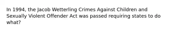 In 1994, the Jacob Wetterling Crimes Against Children and Sexually Violent Offender Act was passed requiring states to do what?