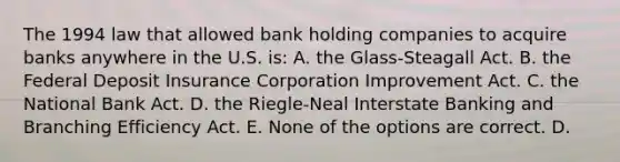 The 1994 law that allowed bank holding companies to acquire banks anywhere in the U.S. is: A. the Glass-Steagall Act. B. the Federal Deposit Insurance Corporation Improvement Act. C. the National Bank Act. D. the Riegle-Neal Interstate Banking and Branching Efficiency Act. E. None of the options are correct. D.