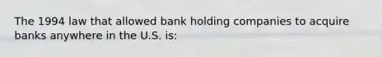 The 1994 law that allowed bank holding companies to acquire banks anywhere in the U.S. is: