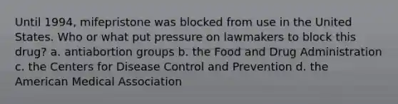 Until 1994, mifepristone was blocked from use in the United States. Who or what put pressure on lawmakers to block this drug? a. antiabortion groups b. the Food and Drug Administration c. the Centers for Disease Control and Prevention d. the American Medical Association