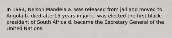 In 1994, Nelson Mandela a. was released from jail and moved to Angola b. died after15 years in jail c. was elected the first black president of South Africa d. became the Secretary General of the United Nations