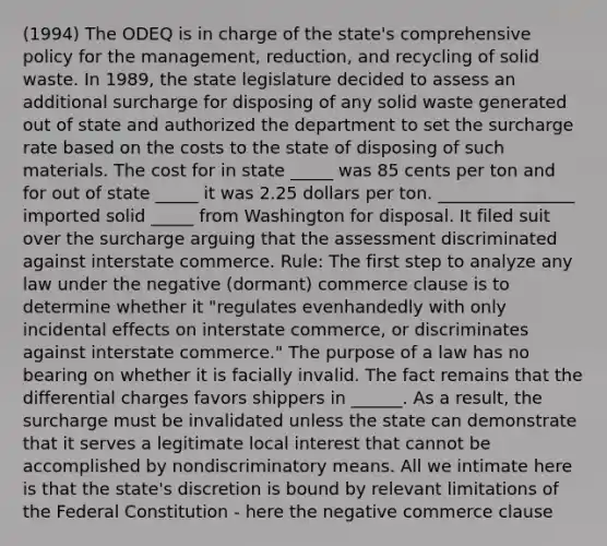 (1994) The ODEQ is in charge of the state's comprehensive policy for the management, reduction, and recycling of solid waste. In 1989, the state legislature decided to assess an additional surcharge for disposing of any solid waste generated out of state and authorized the department to set the surcharge rate based on the costs to the state of disposing of such materials. The cost for in state _____ was 85 cents per ton and for out of state _____ it was 2.25 dollars per ton. ________________ imported solid _____ from Washington for disposal. It filed suit over the surcharge arguing that the assessment discriminated against interstate commerce. Rule: The first step to analyze any law under the negative (dormant) commerce clause is to determine whether it "regulates evenhandedly with only incidental effects on interstate commerce, or discriminates against interstate commerce." The purpose of a law has no bearing on whether it is facially invalid. The fact remains that the differential charges favors shippers in ______. As a result, the surcharge must be invalidated unless the state can demonstrate that it serves a legitimate local interest that cannot be accomplished by nondiscriminatory means. All we intimate here is that the state's discretion is bound by relevant limitations of the Federal Constitution - here the negative commerce clause