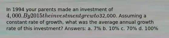 In 1994 your parents made an investment of 4,000. By 2015 the investment grew to32,000. Assuming a constant rate of growth, what was the average annual growth rate of this investment? Answers: a. 7% b. 10% c. 70% d. 100%