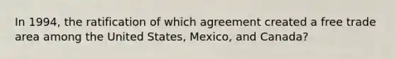 In 1994, the ratification of which agreement created a free trade area among the United States, Mexico, and Canada?