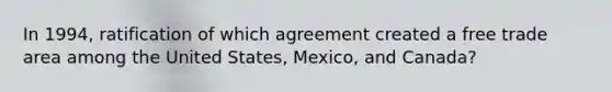 In 1994, ratification of which agreement created a free trade area among the United States, Mexico, and Canada?