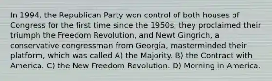 In 1994, the Republican Party won control of both houses of Congress for the first time since the 1950s; they proclaimed their triumph the Freedom Revolution, and Newt Gingrich, a conservative congressman from Georgia, masterminded their platform, which was called A) the Majority. B) the Contract with America. C) the New Freedom Revolution. D) Morning in America.