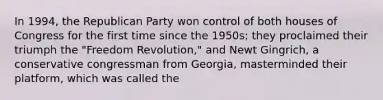 In 1994, the Republican Party won control of both houses of Congress for the first time since the 1950s; they proclaimed their triumph the "Freedom Revolution," and Newt Gingrich, a conservative congressman from Georgia, masterminded their platform, which was called the