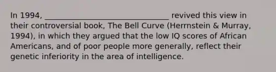 In 1994, ________________________________ revived this view in their controversial book, The Bell Curve (Herrnstein & Murray, 1994), in which they argued that the low IQ scores of African Americans, and of poor people more generally, reflect their genetic inferiority in the area of intelligence.