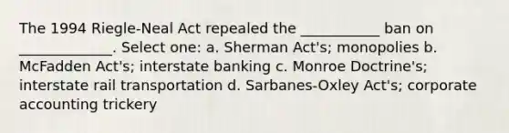 The 1994 Riegle-Neal Act repealed the ___________ ban on _____________. Select one: a. Sherman Act's; monopolies b. McFadden Act's; interstate banking c. Monroe Doctrine's; interstate rail transportation d. Sarbanes-Oxley Act's; corporate accounting trickery