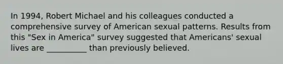 In 1994, Robert Michael and his colleagues conducted a comprehensive survey of American sexual patterns. Results from this "Sex in America" survey suggested that Americans' sexual lives are __________ than previously believed.