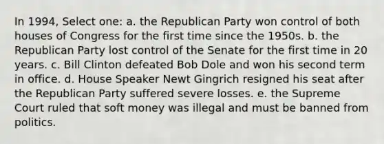 In 1994, Select one: a. the Republican Party won control of both houses of Congress for the first time since the 1950s. b. the Republican Party lost control of the Senate for the first time in 20 years. c. Bill Clinton defeated Bob Dole and won his second term in office. d. House Speaker Newt Gingrich resigned his seat after the Republican Party suffered severe losses. e. the Supreme Court ruled that soft money was illegal and must be banned from politics.