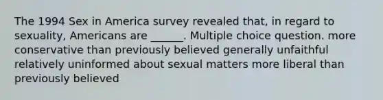 The 1994 Sex in America survey revealed that, in regard to sexuality, Americans are ______. Multiple choice question. more conservative than previously believed generally unfaithful relatively uninformed about sexual matters more liberal than previously believed