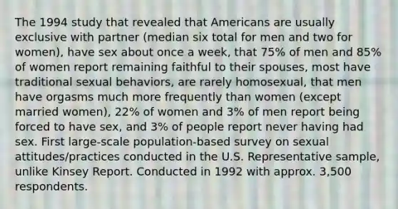 The 1994 study that revealed that Americans are usually exclusive with partner (median six total for men and two for women), have sex about once a week, that 75% of men and 85% of women report remaining faithful to their spouses, most have traditional sexual behaviors, are rarely homosexual, that men have orgasms much more frequently than women (except married women), 22% of women and 3% of men report being forced to have sex, and 3% of people report never having had sex. First large-scale population-based survey on sexual attitudes/practices conducted in the U.S. Representative sample, unlike Kinsey Report. Conducted in 1992 with approx. 3,500 respondents.