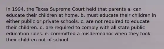 In 1994, the Texas Supreme Court held that parents a. can educate their children at home. b. must educate their children in either public or private schools. c. are not required to educate their children. d. are required to comply with all state public education rules. e. committed a misdemeanor when they took their children out of school