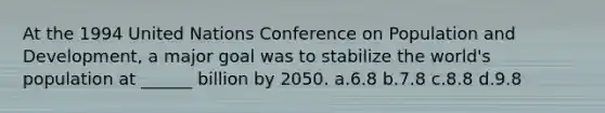 At the 1994 United Nations Conference on Population and Development, a major goal was to stabilize the world's population at ______ billion by 2050. a.6.8 b.7.8 c.8.8 d.9.8