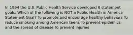 In 1994 the U.S. Public Health Service developed 6 statement goals. Which of the following is NOT a Public Health in America Statement Goal? To promote and encourage healthy behaviors To reduce smoking among American teens To prevent epidemics and the spread of disease To prevent injuries