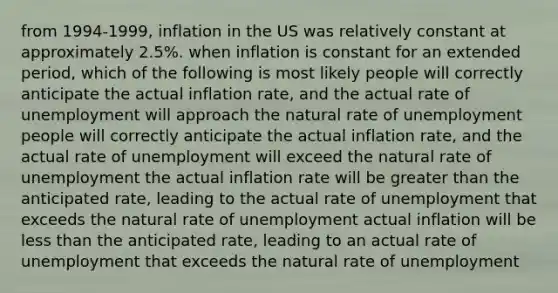 from 1994-1999, inflation in the US was relatively constant at approximately 2.5%. when inflation is constant for an extended period, which of the following is most likely people will correctly anticipate the actual inflation rate, and the actual rate of unemployment will approach the natural rate of unemployment people will correctly anticipate the actual inflation rate, and the actual rate of unemployment will exceed the natural rate of unemployment the actual inflation rate will be greater than the anticipated rate, leading to the actual rate of unemployment that exceeds the natural rate of unemployment actual inflation will be less than the anticipated rate, leading to an actual rate of unemployment that exceeds the natural rate of unemployment