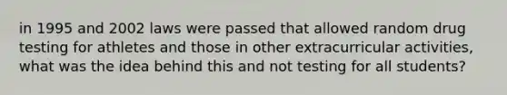 in 1995 and 2002 laws were passed that allowed random drug testing for athletes and those in other extracurricular activities, what was the idea behind this and not testing for all students?