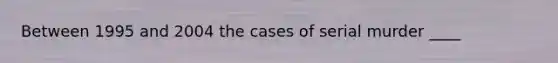 Between 1995 and 2004 the cases of serial murder ____