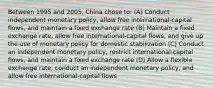 Between 1995 and 2005, China chose to: (A) Conduct independent monetary policy, allow free international-capital flows, and maintain a fixed exchange rate (B) Maintain a fixed exchange rate, allow free international-capital flows, and give up the use of monetary policy for domestic stabilization (C) Conduct an independent monetary policy, restrict international-capital flows, and maintain a fixed exchange rate (D) Allow a flexible exchange rate, conduct an independent monetary policy, and allow free international-capital flows