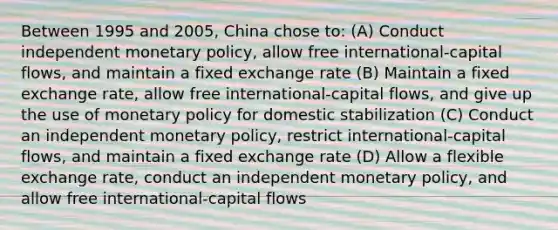 Between 1995 and 2005, China chose to: (A) Conduct independent monetary policy, allow free international-capital flows, and maintain a fixed exchange rate (B) Maintain a fixed exchange rate, allow free international-capital flows, and give up the use of monetary policy for domestic stabilization (C) Conduct an independent monetary policy, restrict international-capital flows, and maintain a fixed exchange rate (D) Allow a flexible exchange rate, conduct an independent monetary policy, and allow free international-capital flows