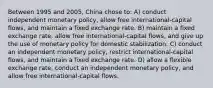 Between 1995 and 2005, China chose to: A) conduct independent monetary policy, allow free international-capital flows, and maintain a fixed exchange rate. B) maintain a fixed exchange rate, allow free international-capital flows, and give up the use of monetary policy for domestic stabilization. C) conduct an independent monetary policy, restrict international-capital flows, and maintain a fixed exchange rate. D) allow a flexible exchange rate, conduct an independent monetary policy, and allow free international-capital flows.