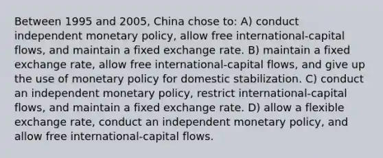 Between 1995 and 2005, China chose to: A) conduct independent monetary policy, allow free international-capital flows, and maintain a fixed exchange rate. B) maintain a fixed exchange rate, allow free international-capital flows, and give up the use of monetary policy for domestic stabilization. C) conduct an independent monetary policy, restrict international-capital flows, and maintain a fixed exchange rate. D) allow a flexible exchange rate, conduct an independent monetary policy, and allow free international-capital flows.