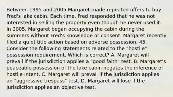 Between 1995 and 2005 Margaret made repeated offers to buy Fred's lake cabin. Each time, Fred responded that he was not interested in selling the property even though he never used it. In 2005, Margaret began occupying the cabin during the summers without Fred's knowledge or consent. Margaret recently filed a quiet title action based on adverse possession. 45. Consider the following statements related to the "hostile" possession requirement. Which is correct? A. Margaret will prevail if the jurisdiction applies a "good faith" test. B. Margaret's peaceable possession of the lake cabin negates the inference of hostile intent. C. Margaret will prevail if the jurisdiction applies an "aggressive trespass" test. D. Margaret will lose if the jurisdiction applies an objective test.