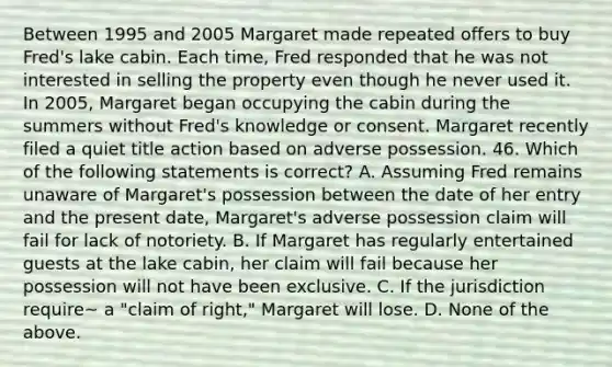 Between 1995 and 2005 Margaret made repeated offers to buy Fred's lake cabin. Each time, Fred responded that he was not interested in selling the property even though he never used it. In 2005, Margaret began occupying the cabin during the summers without Fred's knowledge or consent. Margaret recently filed a quiet title action based on adverse possession. 46. Which of the following statements is correct? A. Assuming Fred remains unaware of Margaret's possession between the date of her entry and the present date, Margaret's adverse possession claim will fail for lack of notoriety. B. If Margaret has regularly entertained guests at the lake cabin, her claim will fail because her possession will not have been exclusive. C. If the jurisdiction require~ a "claim of right," Margaret will lose. D. None of the above.