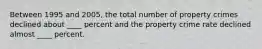 Between 1995 and 2005, the total number of property crimes declined about ____ percent and the property crime rate declined almost ____ percent.