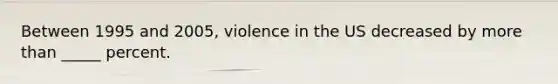 Between 1995 and 2005, violence in the US decreased by more than _____ percent.