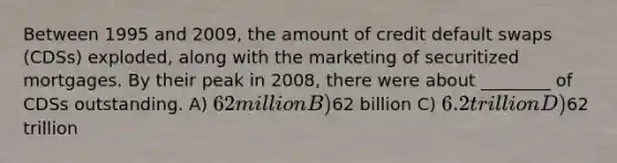 Between 1995 and 2009, the amount of credit default swaps (CDSs) exploded, along with the marketing of securitized mortgages. By their peak in 2008, there were about ________ of CDSs outstanding. A) 62 million B)62 billion C) 6.2 trillion D)62 trillion