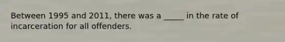 Between 1995 and 2011, there was a _____ in the rate of incarceration for all offenders.