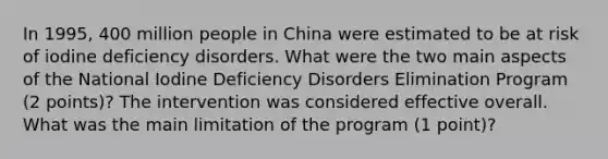 In 1995, 400 million people in China were estimated to be at risk of iodine deficiency disorders. What were the two main aspects of the National Iodine Deficiency Disorders Elimination Program (2 points)? The intervention was considered effective overall. What was the main limitation of the program (1 point)?