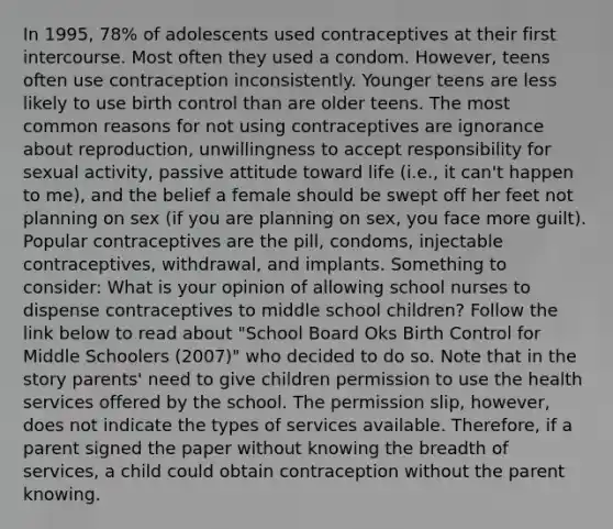 In 1995, 78% of adolescents used contraceptives at their first intercourse. Most often they used a condom. However, teens often use contraception inconsistently. Younger teens are less likely to use birth control than are older teens. The most common reasons for not using contraceptives are ignorance about reproduction, unwillingness to accept responsibility for sexual activity, passive attitude toward life (i.e., it can't happen to me), and the belief a female should be swept off her feet not planning on sex (if you are planning on sex, you face more guilt). Popular contraceptives are the pill, condoms, injectable contraceptives, withdrawal, and implants. Something to consider: What is your opinion of allowing school nurses to dispense contraceptives to middle school children? Follow the link below to read about "School Board Oks Birth Control for Middle Schoolers (2007)" who decided to do so. Note that in the story parents' need to give children permission to use the health services offered by the school. The permission slip, however, does not indicate the types of services available. Therefore, if a parent signed the paper without knowing the breadth of services, a child could obtain contraception without the parent knowing.