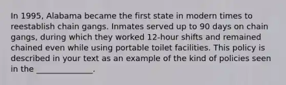 In 1995, Alabama became the first state in modern times to reestablish chain gangs. Inmates served up to 90 days on chain gangs, during which they worked 12-hour shifts and remained chained even while using portable toilet facilities. This policy is described in your text as an example of the kind of policies seen in the ______________.