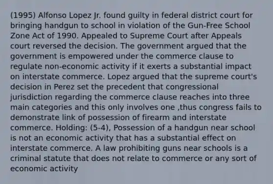 (1995) Alfonso Lopez Jr. found guilty in federal district court for bringing handgun to school in violation of the Gun-Free School Zone Act of 1990. Appealed to Supreme Court after Appeals court reversed the decision. The government argued that the government is empowered under the commerce clause to regulate non-economic activity if it exerts a substantial impact on interstate commerce. Lopez argued that the supreme court's decision in Perez set the precedent that congressional jurisdiction regarding the commerce clause reaches into three main categories and this only involves one ,thus congress fails to demonstrate link of possession of firearm and interstate commerce. Holding: (5-4), Possession of a handgun near school is not an economic activity that has a substantial effect on interstate commerce. A law prohibiting guns near schools is a criminal statute that does not relate to commerce or any sort of economic activity