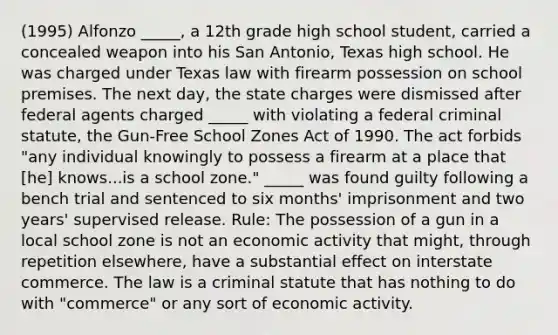 (1995) Alfonzo _____, a 12th grade high school student, carried a concealed weapon into his San Antonio, Texas high school. He was charged under Texas law with firearm possession on school premises. The next day, the state charges were dismissed after federal agents charged _____ with violating a federal criminal statute, the Gun-Free School Zones Act of 1990. The act forbids "any individual knowingly to possess a firearm at a place that [he] knows...is a school zone." _____ was found guilty following a bench trial and sentenced to six months' imprisonment and two years' supervised release. Rule: The possession of a gun in a local school zone is not an economic activity that might, through repetition elsewhere, have a substantial effect on interstate commerce. The law is a criminal statute that has nothing to do with "commerce" or any sort of economic activity.