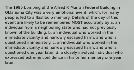 The 1995 bombing of the Alfred P. Murrah Federal Building in Oklahoma City was a very emotional event, which, for many people, led to a flashbulb memory. Details of the day of this event are likely to be remembered MOST accurately by a. an individual from a neighboring state who had not previously known of the building. b. an individual who worked in the immediate vicinity and narrowly escaped harm, and who is questioned immediately. c. an individual who worked in the immediate vicinity and narrowly escaped harm, and who is questioned one year later. d. a closely involved individual who expressed extreme confidence in his or her memory one year later.