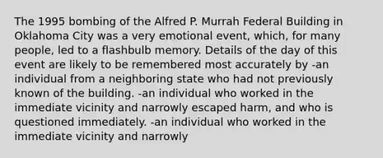 The 1995 bombing of the Alfred P. Murrah Federal Building in Oklahoma City was a very emotional event, which, for many people, led to a flashbulb memory. Details of the day of this event are likely to be remembered most accurately by -an individual from a neighboring state who had not previously known of the building. -an individual who worked in the immediate vicinity and narrowly escaped harm, and who is questioned immediately. -an individual who worked in the immediate vicinity and narrowly